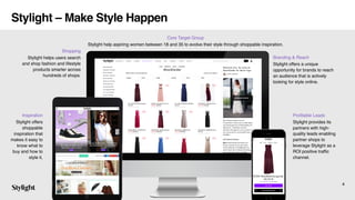 Profitable Leads
Stylight provides its
partners with high-
quality leads enabling
partner shops to
leverage Stylight as a
ROI positive traffic
channel.
Inspiration
Stylight offers
shoppable
inspiration that
makes it easy to
know what to
buy and how to
style it.
Branding & Reach
Stylight offers a unique
opportunity for brands to reach
an audience that is actively
looking for style online.
Shopping
Stylight helps users search
and shop fashion and lifestyle
products smarter across
hundreds of shops.
4
Stylight – Make Style Happen
Core Target Group
Stylight help aspiring women between 18 and 35 to evolve their style through shoppable inspiration.
 