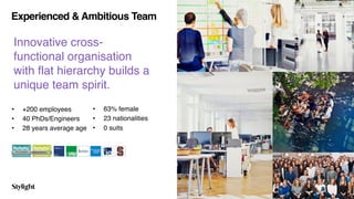 Experienced & Ambitious Team
Innovative cross-
functional organisation
with flat hierarchy builds a  
unique team spirit.
• +200 employees
• 40 PhDs/Engineers
• 28 years average age
• 63% female
• 23 nationalities
• 0 suits
6
 