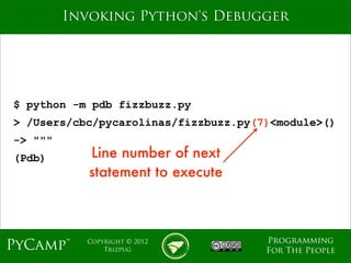 mage
         Invoking Python's Debugger




$ python -m pdb fizzbuzz.py
> /Users/cbc/pycarolinas/fizzbuzz.py(7)<module>()
-> """
(Pdb)       Line number of next
            statement to execute



                                      Programming
PyCamp™    Copyright © 2012
               Trizpug                For The People
 