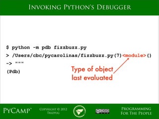 mage
         Invoking Python's Debugger




$ python -m pdb fizzbuzz.py
> /Users/cbc/pycarolinas/fizzbuzz.py(7)<module>()
-> """
(Pdb)                         Type of object
                              last evaluated



                                               Programming
PyCamp™    Copyright © 2012
               Trizpug                         For The People
 