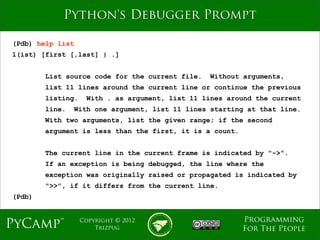 mage
            Python's Debugger Prompt

(Pdb) help list
l(ist) [first [,last] | .]


        List source code for the current file.   Without arguments,
        list 11 lines around the current line or continue the previous
        listing.    With . as argument, list 11 lines around the current
        line.   With one argument, list 11 lines starting at that line.
        With two arguments, list the given range; if the second
        argument is less than the first, it is a count.


        The current line in the current frame is indicated by "->".
        If an exception is being debugged, the line where the
        exception was originally raised or propagated is indicated by
        ">>", if it differs from the current line.
(Pdb)


                                                          Programming
PyCamp™            Copyright © 2012
                       Trizpug                            For The People
 
