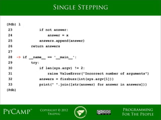 mage
                            Single Stepping

(Pdb) l
 23               if not answer:
 24                      answer = x
 25               answers.append(answer)
 26           return answers
 27
 28     -> if __name__ == '__main__':
 29           try:
 30               if len(sys.argv) != 2:
 31                      raise ValueError("Incorrect number of arguments")
 32               answers = fizzbuzz(int(sys.argv[1]))
 33               print(" ".join([str(answer) for answer in answers]))
(Pdb)




                                                            Programming
PyCamp™              Copyright © 2012
                         Trizpug                            For The People
 