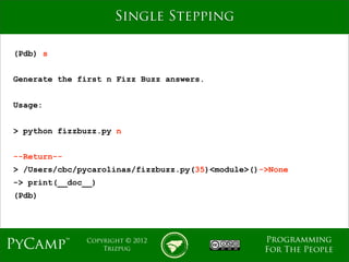 mage
                     Single Stepping

(Pdb) s


Generate the first n Fizz Buzz answers.


Usage:


> python fizzbuzz.py n


--Return--
> /Users/cbc/pycarolinas/fizzbuzz.py(35)<module>()->None
-> print(__doc__)
(Pdb)




                                                   Programming
PyCamp™       Copyright © 2012
                  Trizpug                          For The People
 
