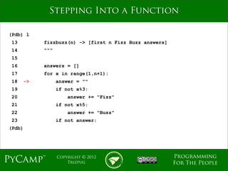 mage
              Stepping Into a Function

(Pdb) l
 13          fizzbuzz(n) -> [first n Fizz Buzz answers]
 14          """
 15
 16          answers = []
 17          for x in range(1,n+1):
 18     ->         answer = ""
 19                if not x%3:
 20                    answer += "Fizz"
 21                if not x%5:
 22                    answer += "Buzz"
 23                if not answer:
(Pdb)




                                                          Programming
PyCamp™            Copyright © 2012
                       Trizpug                            For The People
 