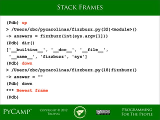 mage
                       Stack Frames

(Pdb) up
> /Users/cbc/pycarolinas/fizzbuzz.py(32)<module>()
-> answers = fizzbuzz(int(sys.argv[1]))
(Pdb) dir()
['__builtins__', '__doc__', '__file__',
 '__name__', 'fizzbuzz', 'sys']
(Pdb) down
> /Users/cbc/pycarolinas/fizzbuzz.py(18)fizzbuzz()
-> answer = ""
(Pdb) down
*** Newest frame
(Pdb)

                                           Programming
PyCamp™       Copyright © 2012
                  Trizpug                  For The People
 
