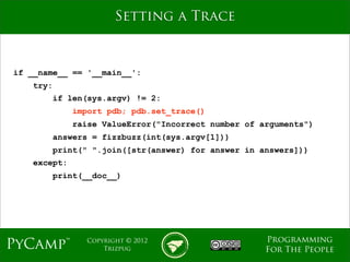 mage
                       Setting a Trace



if __name__ == '__main__':
    try:
        if len(sys.argv) != 2:
              import pdb; pdb.set_trace()
              raise ValueError("Incorrect number of arguments")
        answers = fizzbuzz(int(sys.argv[1]))
        print(" ".join([str(answer) for answer in answers]))
    except:
        print(__doc__)




                                                     Programming
PyCamp™         Copyright © 2012
                    Trizpug                          For The People
 