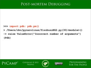 mage
           Post-mortem Debugging




>>> import pdb; pdb.pm()
> /Users/cbc/pycarolinas/fizzbuzzNG2.py(30)<module>()
-> raise ValueError("Incorrect number of arguments")
(Pdb)




                                           Programming
PyCamp™     Copyright © 2012
                Trizpug                    For The People
 