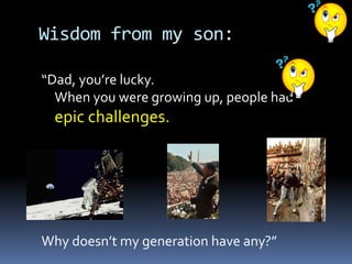 Wisdom from my son:
“Dad, you’re lucky.
When you were growing up, people had
epic challenges.
Why doesn’t my generation have any?”
 