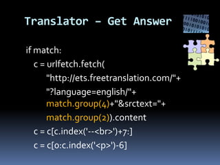 Translator – Get Answer
if match:
c = urlfetch.fetch(
"http://ets.freetranslation.com/"+
"?language=english/"+
match.group(4)+"&srctext="+
match.group(2)).content
c = c[c.index('--<br>')+7:]
c = c[0:c.index('<p>')-6]
 