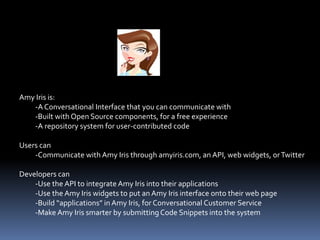 Amy Iris is:
-A Conversational Interface that you can communicate with
-Built with Open Source components, for a free experience
-A repository system for user-contributed code
Users can
-Communicate with Amy Iris through amyiris.com, an API, web widgets, orTwitter
Developers can
-Use the API to integrate Amy Iris into their applications
-Use the Amy Iris widgets to put an Amy Iris interface onto their web page
-Build “applications” in Amy Iris, for Conversational Customer Service
-Make Amy Iris smarter by submittingCode Snippets into the system
 