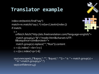 Translator example
index=str(textin).find("say")
match=re.match(r'say (.*) in(w+)',textin[index:])
if match:
c =
urlfetch.fetch("http://ets.freetranslation.com/?language=english/"+
match.group(4)+"&"+"mode=html&charset=UTF-
8&sequence=core&srctext="+
match.group(2).replace(" ","%20")).content
c = c[c.index('--<br>')+7:]
c = c[0:c.index('<p>')-6]
say(unescape(c,{"&apos;": "'", "&quot;": '"'}) + " is " + match.group(2) +
" in "+match.group(4)+".")
say(confidence=43)
 