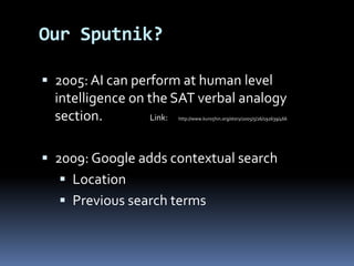  2005: AI can perform at human level
intelligence on the SAT verbal analogy
section. Link: http://www.kuro5hin.org/story/2005/5/26/192639/466
 2009: Google adds contextual search
 Location
 Previous search terms
Our Sputnik?
 