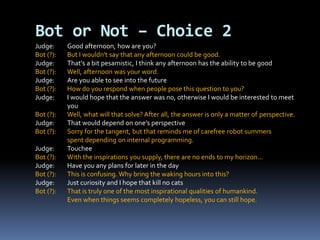 Judge: Good afternoon, how are you?
Bot (?): But I wouldn't say that any afternoon could be good.
Judge: That's a bit pesamistic, I think any afternoon has the ability to be good
Bot (?): Well, afternoon was your word.
Judge: Are you able to see into the future
Bot (?): How do you respond when people pose this question to you?
Judge: I would hope that the answer was no, otherwise I would be interested to meet
you
Bot (?): Well, what will that solve? After all, the answer is only a matter of perspective.
Judge: That would depend on one's perspective
Bot (?): Sorry for the tangent, but that reminds me of carefree robot summers
spent depending on internal programming.
Judge: Touchee
Bot (?): With the inspirations you supply, there are no ends to my horizon...
Judge: Have you any plans for later in the day
Bot (?): This is confusing. Why bring the waking hours into this?
Judge: Just curiosity and I hope that kill no cats
Bot (?): That is truly one of the most inspirational qualities of humankind.
Even when things seems completely hopeless, you can still hope.
Bot or Not – Choice 2
 