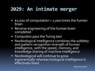  $1,000 of computation = 1,000 times the human
brain
 Reverse engineering of the human brain
completed
 Computers pass theTuring test
 Nonbiological intelligence combines the subtlety
and pattern recognition strength of human
intelligence, with the speed, memory, and
knowledge sharing of machine intelligence
 Nonbiological will continue to grow
exponentially whereas biological intelligence is
effectively fixed
2029: An intimate merger
- Ray Kurzweil
 