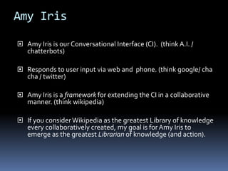 Amy Iris
 Amy Iris is our Conversational Interface (CI). (think A.I. /
chatterbots)
 Responds to user input via web and phone. (think google/ cha
cha / twitter)
 Amy Iris is a framework for extending the CI in a collaborative
manner. (think wikipedia)
 If you considerWikipedia as the greatest Library of knowledge
every collaboratively created, my goal is for Amy Iris to
emerge as the greatest Librarian of knowledge (and action).
 