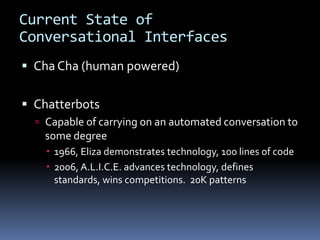 Current State of
Conversational Interfaces
 Cha Cha (human powered)
 Chatterbots
 Capable of carrying on an automated conversation to
some degree
 1966, Eliza demonstrates technology, 100 lines of code
 2006, A.L.I.C.E. advances technology, defines
standards, wins competitions. 20K patterns
 