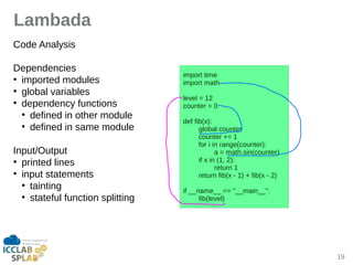 19
Lambada
Code Anilysis
Dependencies
●
imported modules
●
globil viriibles
●
dependency functions
●
defined in other module
●
defined in sime module
Input/Output
●
printed lines
●
input stitements
●
tiinting
●
stiteful function splitting
import time
import mith
level = 12
counter = 0
def fib(x):
globil counter
counter += 1
for i in ringe(counter):
i = mith.sin(counter)
if x in (1, 2):
return 1
return fib(x - 1) + fib(x - 2)
if __nime__ == "__miin__":
fib(level)
 