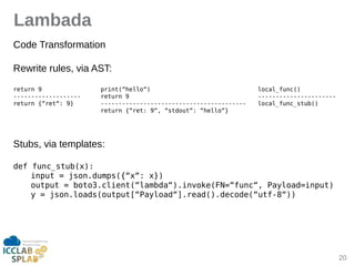 20
Lambada
Code Trinsformition
Rewrite rules, vii AST:
return 9 print(“hello“) local_func()
------------------- return 9 ----------------------
return {“ret“: 9} ----------------------------------------- local_func_stub()
return {“ret: 9“, “stdout“: “hello“}
Stubs, vii templites:
def func_stub(x):
input = json.dumps({“x“: x})
output = boto3.client(“lambda“).invoke(FN=“func“, Payload=input)
y = json.loads(output[“Payload“].read().decode(“utf-8“))
 