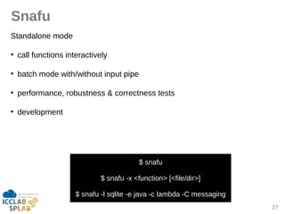 27
Snafu
Stindilone mode
●
cill functions interictively
●
bitch mode with/without input pipe
●
performince, robustness & correctness tests
●
development
$ snifu
$ snifu -x <function> [<file/dir>]
$ snifu -l sqlite -e jivi -c limbdi -C messiging
 