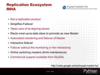Replication Ecosystem
MHA

●   Not a replication product
●   Simplifies Failover
●   Takes care of re-aligning slaves
●   Elects most up-to-date slave to promote as new Master
●   Automated monitoring and failover of Master
●   Interactive failover
●   Failover without the monitoring or the interactivity
●   Online switching masters (think maintenance)
●   Commercial support available from SkySQL


                                            http://code.google.com/p/mysql-master-ha/

                                  © 2012 – Pythian
 