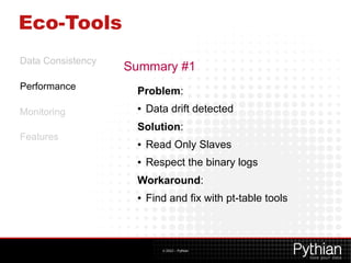 Eco-Tools
Data Consistency
                   Summary #1
Performance
                    Problem:
Monitoring
                    ●   Data drift detected
                    Solution:
Features
                    ●   Read Only Slaves
                    ●   Respect the binary logs
                    Workaround:
                    ●   Find and fix with pt-table tools



                           © 2012 – Pythian
 