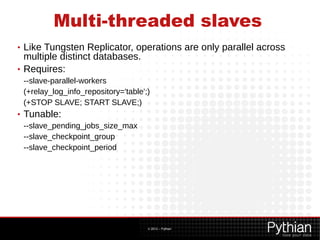 Multi-threaded slaves
• Like Tungsten Replicator, operations are only parallel across
  multiple distinct databases.
• Requires:
    --slave-parallel-workers
    (+relay_log_info_repository='table';)
    (+STOP SLAVE; START SLAVE;)
•   Tunable:
    --slave_pending_jobs_size_max
    --slave_checkpoint_group
    --slave_checkpoint_period




                                        © 2012 – Pythian
 
