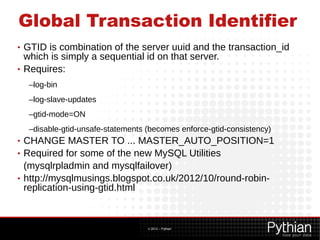 Global Transaction Identifier
• GTID is combination of the server uuid and the transaction_id
  which is simply a sequential id on that server.
• Requires:

    –log-bin
    –log-slave-updates
    –gtid-mode=ON
    –disable-gtid-unsafe-statements (becomes enforce-gtid-consistency)
• CHANGE MASTER TO ... MASTER_AUTO_POSITION=1
• Required for some of the new MySQL Utilities
  (mysqlrpladmin and mysqlfailover)
• http://mysqlmusings.blogspot.co.uk/2012/10/round-robin-
  replication-using-gtid.html



                                    © 2012 – Pythian
 