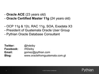 © 2014 Pythian Confidential2
- Oracle ACE (23 years old)
- Oracle Certified Master 11g (24 years old)
- OCP 11g & 12c, RAC 11g, SOA, Exadata X3
- President of Guatemala Oracle User Group
- Pythian Oracle Database Consultant
Twitter: @hdeiby
Facebook: /HDeiby
Email: gomez@pythian.com
Blog: www.oraclefromguatemala.com.gt
 