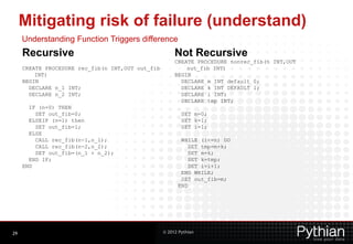 Mitigating risk of failure (understand)
     Understanding Function Triggers difference
     Recursive                                         Not Recursive
                                                       CREATE PROCEDURE nonrec_fib(n INT,OUT
     CREATE PROCEDURE rec_fib(n INT,OUT out_fib            out_fib INT)
         INT)                                          BEGIN
     BEGIN                                               DECLARE m INT default 0;
       DECLARE n_1 INT;                                  DECLARE k INT DEFAULT 1;
       DECLARE n_2 INT;                                  DECLARE i INT;
                                                         DECLARE tmp INT;
       IF (n=0) THEN
         SET out_fib=0;                                   SET m=0;
       ELSEIF (n=1) then                                  SET k=1;
         SET out_fib=1;                                   SET i=1;
       ELSE
         CALL rec_fib(n-1,n_1);                          WHILE (i<=n) DO
         CALL rec_fib(n-2,n_2);                             SET tmp=m+k;
         SET out_fib=(n_1 + n_2);                           SET m=k;
       END IF;                                              SET k=tmp;
     END                                                    SET i=i+1;
                                                         END WHILE;
                                                         SET out_fib=m;
                                                        END




29                                                © 2012 Pythian
 