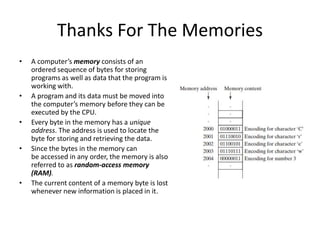 Thanks For The Memories
• A computer’s memory consists of an
ordered sequence of bytes for storing
programs as well as data that the program is
working with.
• A program and its data must be moved into
the computer’s memory before they can be
executed by the CPU.
• Every byte in the memory has a unique
address. The address is used to locate the
byte for storing and retrieving the data.
• Since the bytes in the memory can
be accessed in any order, the memory is also
referred to as random-access memory
(RAM).
• The current content of a memory byte is lost
whenever new information is placed in it.
 