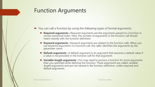 Function Arguments
 You can call a function by using the following types of formal arguments:
 Required arguments : Required arguments are the arguments passed to a function in
correct positional order. Here, the number of arguments in the function call should
match exactly with the function definition.
 Keyword arguments : Keyword arguments are related to the function calls. When you
use keyword arguments in a function call, the caller identifies the arguments by the
parameter name.
 Default arguments : A default argument is an argument that assumes a default value if
a value is not provided in the function call for that argument.
 Variable-length arguments : You may need to process a function for more arguments
than you specified while defining the function. These arguments are called variable-
length arguments and are not named in the function definition, unlike required and
default arguments.
Ref: www.tutorialspoint.com Created By : Abishek
 