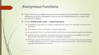 Anonymous Functions
 These functions are called anonymous because they are not declared in the standard
manner by using the def keyword. You can use the lambda keyword to create small
anonymous functions.
 Syntax: lambda [arg1 [,arg2,.....argn]]:expression
 Lambda forms can take any number of arguments but return just one value in the form of an
expression.
 They cannot contain commands or multiple expressions.
 An anonymous function cannot be a direct call to print because lambda requires an expression
 Lambda functions have their own local namespace and cannot access variables other than
those in their parameter list and those in the global namespace.
 Although it appears that lambda's are a one-line version of a function, they are not equivalent
to inline statements in C or C++, whose purpose is by passing function stack allocation during
invocation for performance reasons.
Ref: www.tutorialspoint.com Created By : Abishek
 