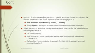 Cont.
 Python's from statement lets you import specific attributes from a module into the
current namespace. The from...import has the following syntax −
 from modname import name1[, name2[, ... nameN]]
 Using ‘import *’ will import all names from a module into the current namespace.
 When you import a module, the Python interpreter searches for the module in the
following sequences −
 The current directory.
 If the module isn't found, Python then searches each directory in the shell variable
PYTHONPATH.
 If all else fails, Python checks the default path. On UNIX, this default path is normally
/usr/local/lib/python/.
Ref: www.tutorialspoint.com Created By : Abishek
 