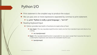 Python I/O
 Print statement is the simplest way to produce the output.
 We can pass zero or more expressions separated by commas to print statement.
 Eg: print "Python is really a great language,", "isn't it?“
 Reading Keyboard Input
 Python provides two built-in functions to read a line of text
 raw_input : The raw_input([prompt]) function reads one line from standard input and returns it as
a string
 raw_input([prompt])
 Input : The input([prompt]) function is equivalent to raw_input, except that it assumes the input is
a valid Python expression and returns the evaluated result to you.
 input([prompt])
Ref: www.tutorialspoint.com Created By : Abishek
 