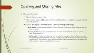 Opening and Closing Files
 The open Function
 Open() is used to open a file
 This function creates a file object, which would be utilized to call other support methods
associated with it.
 Syntax: file object = open(file_name [, access_mode][, buffering])
 file_name: The file_name argument is a string value that contains the name of the file that you
want to access.
 access_mode: The access_mode determines the mode in which the file has to be opened, i.e.,
read, write, append, etc.
 buffering: If the buffering value is set to 0, no buffering takes place. If the buffering value is 1,
line buffering is performed while accessing a file. If you specify the buffering value as an integer
greater than 1, then buffering action is performed with the indicated buffer size. If negative, the
buffer size is the system default(default behavior).
Ref: www.tutorialspoint.com Created By : Abishek
 