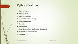 Python-Features
 Easy-to-learn
 Easy-to-read
 Easy-to-maintain
 A broad standard library
 Interactive Mode
 Portable
 Extendable
 Provide interface to all major Databases
 Supports GUI applications
 Scalable
Ref: www.tutorialspoint.com Created By : Abishek
 