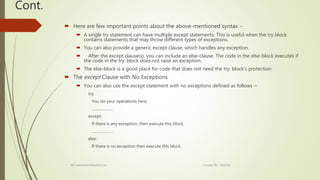 Cont.
 Here are few important points about the above-mentioned syntax −
 A single try statement can have multiple except statements. This is useful when the try block
contains statements that may throw different types of exceptions.
 You can also provide a generic except clause, which handles any exception.
 After the except clause(s), you can include an else-clause. The code in the else-block executes if
the code in the try: block does not raise an exception.
 The else-block is a good place for code that does not need the try: block's protection.
 The except Clause with No Exceptions
 You can also use the except statement with no exceptions defined as follows −
try:
You do your operations here;
......................
except:
If there is any exception, then execute this block.
......................
else:
If there is no exception then execute this block.
Ref: www.tutorialspoint.com Created By : Abishek
 