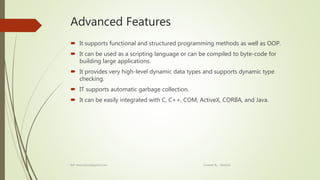 Advanced Features
 It supports functional and structured programming methods as well as OOP.
 It can be used as a scripting language or can be compiled to byte-code for
building large applications.
 It provides very high-level dynamic data types and supports dynamic type
checking.
 IT supports automatic garbage collection.
 It can be easily integrated with C, C++, COM, ActiveX, CORBA, and Java.
Ref: www.tutorialspoint.com Created By : Abishek
 