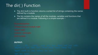 The dir( ) Function
 The dir() built-in function returns a sorted list of strings containing the names
defined by a module.
 The list contains the names of all the modules, variables and functions that
are defined in a module. Following is a simple example −
#!/usr/bin/python
# Import built-in module math
import math
content = dir(math)
print content;
OUTPUT:
['__doc__', '__file__', '__name__', 'acos', 'asin', 'atan', 'atan2', 'ceil', 'cos', 'cosh',
'degrees', 'e', 'exp', 'fabs', 'floor', 'fmod', 'frexp', 'hypot', 'ldexp', 'log',
'log10', 'modf', 'pi', 'pow', 'radians', 'sin', 'sinh',
'sqrt', 'tan', 'tanh']
 