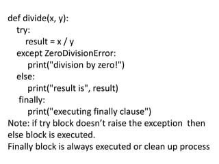 def divide(x, y):
try:
result = x / y
except ZeroDivisionError:
print("division by zero!")
else:
print("result is", result)
finally:
print("executing finally clause")
Note: if try block doesn’t raise the exception then
else block is executed.
Finally block is always executed or clean up process
 