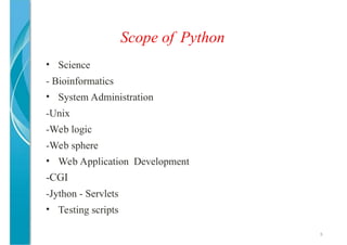Scope of Python
8
• Science
- Bioinformatics
• System Administration
-Unix
-Web logic
-Web sphere
• Web Application Development
-CGI
-Jython - Servlets
• Testing scripts
 