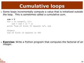 19
Cumulative loops
 Some loops incrementally compute a value that is initialized outside
the loop. This is sometimes called a cumulative sum.
sum = 0
for i in range(1, 11):
sum = sum + (i * i)
print "sum of first 10 squares is", sum
Output:
sum of first 10 squares is 385
 Exercise: Write a Python program that computes the factorial of an
integer.
 