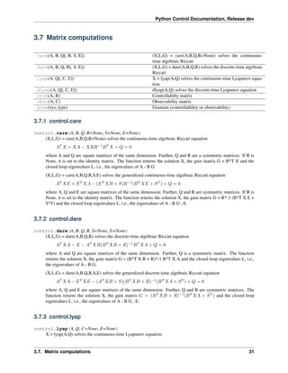 Python Control Documentation, Release dev
3.7 Matrix computations
care(A, B, Q[, R, S, E]) (X,L,G) = care(A,B,Q,R=None) solves the continuous-
time algebraic Riccati
dare(A, B, Q, R[, S, E]) (X,L,G) = dare(A,B,Q,R) solves the discrete-time algebraic
Riccati
lyap(A, Q[, C, E]) X = lyap(A,Q) solves the continuous-time Lyapunov equa-
tion
dlyap(A, Q[, C, E]) dlyap(A,Q) solves the discrete-time Lyapunov equation
ctrb(A, B) Controllabilty matrix
obsv(A, C) Observability matrix
gram(sys, type) Gramian (controllability or observability)
3.7.1 control.care
control.care(A, B, Q, R=None, S=None, E=None)
(X,L,G) = care(A,B,Q,R=None) solves the continuous-time algebraic Riccati equation
𝐴𝑇
𝑋 + 𝑋𝐴 − 𝑋𝐵𝑅−1
𝐵𝑇
𝑋 + 𝑄 = 0
where A and Q are square matrices of the same dimension. Further, Q and R are a symmetric matrices. If R is
None, it is set to the identity matrix. The function returns the solution X, the gain matrix G = B^T X and the
closed loop eigenvalues L, i.e., the eigenvalues of A - B G.
(X,L,G) = care(A,B,Q,R,S,E) solves the generalized continuous-time algebraic Riccati equation
𝐴𝑇
𝑋𝐸 + 𝐸𝑇
𝑋𝐴 − (𝐸𝑇
𝑋𝐵 + 𝑆)𝑅−1
(𝐵𝑇
𝑋𝐸 + 𝑆𝑇
) + 𝑄 = 0
where A, Q and E are square matrices of the same dimension. Further, Q and R are symmetric matrices. If R is
None, it is set to the identity matrix. The function returns the solution X, the gain matrix G = R^-1 (B^T X E +
S^T) and the closed loop eigenvalues L, i.e., the eigenvalues of A - B G , E.
3.7.2 control.dare
control.dare(A, B, Q, R, S=None, E=None)
(X,L,G) = dare(A,B,Q,R) solves the discrete-time algebraic Riccati equation
𝐴𝑇
𝑋𝐴 − 𝑋 − 𝐴𝑇
𝑋𝐵(𝐵𝑇
𝑋𝐵 + 𝑅)−1
𝐵𝑇
𝑋𝐴 + 𝑄 = 0
where A and Q are square matrices of the same dimension. Further, Q is a symmetric matrix. The function
returns the solution X, the gain matrix G = (B^T X B + R)^-1 B^T X A and the closed loop eigenvalues L, i.e.,
the eigenvalues of A - B G.
(X,L,G) = dare(A,B,Q,R,S,E) solves the generalized discrete-time algebraic Riccati equation
𝐴𝑇
𝑋𝐴 − 𝐸𝑇
𝑋𝐸 − (𝐴𝑇
𝑋𝐵 + 𝑆)(𝐵𝑇
𝑋𝐵 + 𝑅)−1
(𝐵𝑇
𝑋𝐴 + 𝑆𝑇
) + 𝑄 = 0
where A, Q and E are square matrices of the same dimension. Further, Q and R are symmetric matrices. The
function returns the solution X, the gain matrix 𝐺 = (𝐵𝑇
𝑋𝐵 + 𝑅)−1
(𝐵𝑇
𝑋𝐴 + 𝑆𝑇
) and the closed loop
eigenvalues L, i.e., the eigenvalues of A - B G , E.
3.7.3 control.lyap
control.lyap(A, Q, C=None, E=None)
X = lyap(A,Q) solves the continuous-time Lyapunov equation
3.7. Matrix computations 31
 