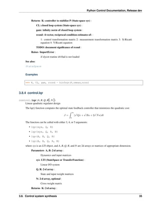 Python Control Documentation, Release dev
Returns K: controller to stabilize P (State-space sys) :
CL: closed loop system (State-space sys) :
gam: infinity norm of closed loop system :
rcond: 4-vector, reciprocal condition estimates of: :
1: control transformation matrix 2: measurement transformation matrix 3: X-Ricatti
equation 4: Y-Ricatti equation
TODO: document significance of rcond :
Raises ImportError :
if slycot routine sb10ad is not loaded
See also:
StateSpace
Examples
>>> K, CL, gam, rcond = hinfsyn(P,nmeas,ncon)
3.8.4 control.lqr
control.lqr(A, B, Q, R[, N ])
Linear quadratic regulator design
The lqr() function computes the optimal state feedback controller that minimizes the quadratic cost
𝐽 =
∫︁ ∞
0
(𝑥′
𝑄𝑥 + 𝑢′
𝑅𝑢 + 2𝑥′
𝑁𝑢)𝑑𝑡
The function can be called with either 3, 4, or 5 arguments:
• lqr(sys, Q, R)
• lqr(sys, Q, R, N)
• lqr(A, B, Q, R)
• lqr(A, B, Q, R, N)
where sys is an LTI object, and A, B, Q, R, and N are 2d arrays or matrices of appropriate dimension.
Parameters A, B: 2-d array :
Dynamics and input matrices
sys: LTI (StateSpace or TransferFunction) :
Linear I/O system
Q, R: 2-d array :
State and input weight matrices
N: 2-d array, optional :
Cross weight matrix
Returns K: 2-d array :
3.8. Control system synthesis 35
 