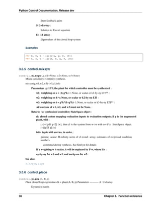 Python Control Documentation, Release dev
State feedback gains
S: 2-d array :
Solution to Riccati equation
E: 1-d array :
Eigenvalues of the closed loop system
Examples
>>> K, S, E = lqr(sys, Q, R, [N])
>>> K, S, E = lqr(A, B, Q, R, [N])
3.8.5 control.mixsyn
control.mixsyn(g, w1=None, w2=None, w3=None)
Mixed-sensitivity H-infinity synthesis.
mixsyn(g,w1,w2,w3) -> k,cl,info
Parameters g: LTI; the plant for which controller must be synthesized :
w1: weighting on s = (1+g*k)-1; None, or scalar or k1-by-ny LTI** :
w2: weighting on k*s; None, or scalar or k2-by-nu LTI :
w3: weighting on t = g*k*(1+g*k)-1; None, or scalar or k3-by-ny LTI** :
At least one of w1, w2, and w3 must not be None. :
Returns k: synthesized controller; StateSpace object :
cl: closed system mapping evaluation inputs to evaluation outputs; if p is the augmented
plant, with :
[z] = [p11 p12] [w], then cl is the system from w->z with u=-k*y. StateSpace object.
[y] [p21 g] [u]
info: tuple with entries, in order, :
gamma: scalar; H-infinity norm of cl rcond: array; estimates of reciprocal condition
numbers
computed during synthesis. See hinfsyn for details
If a weighting w is scalar, it will be replaced by I*w, where I is :
ny-by-ny for w1 and w3, and nu-by-nu for w2. :
See also:
hinfsyn, augw
3.8.6 control.place
control.place(A, B, p)
Place closed loop eigenvalues K = place(A, B, p) Parameters ———- A : 2-d array
Dynamics matrix
36 Chapter 3. Function reference
 