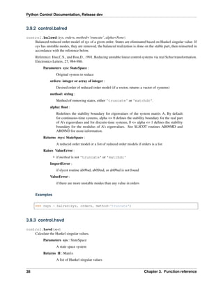 Python Control Documentation, Release dev
3.9.2 control.balred
control.balred(sys, orders, method=’truncate’, alpha=None)
Balanced reduced order model of sys of a given order. States are eliminated based on Hankel singular value. If
sys has unstable modes, they are removed, the balanced realization is done on the stable part, then reinserted in
accordance with the reference below.
Reference: Hsu,C.S., and Hou,D., 1991, Reducing unstable linear control systems via real Schur transformation.
Electronics Letters, 27, 984-986.
Parameters sys: StateSpace :
Original system to reduce
orders: integer or array of integer :
Desired order of reduced order model (if a vector, returns a vector of systems)
method: string :
Method of removing states, either 'truncate' or 'matchdc'.
alpha: float :
Redefines the stability boundary for eigenvalues of the system matrix A. By default
for continuous-time systems, alpha <= 0 defines the stability boundary for the real part
of A’s eigenvalues and for discrete-time systems, 0 <= alpha <= 1 defines the stability
boundary for the modulus of A’s eigenvalues. See SLICOT routines AB09MD and
AB09ND for more information.
Returns rsys: StateSpace :
A reduced order model or a list of reduced order models if orders is a list
Raises ValueError :
• if method is not 'truncate' or 'matchdc'
ImportError :
if slycot routine ab09ad, ab09md, or ab09nd is not found
ValueError :
if there are more unstable modes than any value in orders
Examples
>>> rsys = balred(sys, orders, method='truncate')
3.9.3 control.hsvd
control.hsvd(sys)
Calculate the Hankel singular values.
Parameters sys : StateSpace
A state space system
Returns H : Matrix
A list of Hankel singular values
38 Chapter 3. Function reference
 