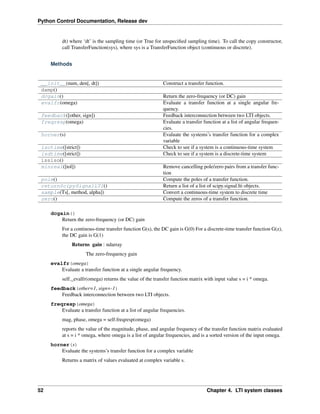 Python Control Documentation, Release dev
dt) where ‘dt’ is the sampling time (or True for unspecified sampling time). To call the copy constructor,
call TransferFunction(sys), where sys is a TransferFunction object (continuous or discrete).
Methods
__init__(num, den[, dt]) Construct a transfer function.
damp()
dcgain() Return the zero-frequency (or DC) gain
evalfr(omega) Evaluate a transfer function at a single angular fre-
quency.
feedback([other, sign]) Feedback interconnection between two LTI objects.
freqresp(omega) Evaluate a transfer function at a list of angular frequen-
cies.
horner(s) Evaluate the systems’s transfer function for a complex
variable
isctime([strict]) Check to see if a system is a continuous-time system
isdtime([strict]) Check to see if a system is a discrete-time system
issiso()
minreal([tol]) Remove cancelling pole/zero pairs from a transfer func-
tion
pole() Compute the poles of a transfer function.
returnScipySignalLTI() Return a list of a list of scipy.signal.lti objects.
sample(Ts[, method, alpha]) Convert a continuous-time system to discrete time
zero() Compute the zeros of a transfer function.
dcgain()
Return the zero-frequency (or DC) gain
For a continous-time transfer function G(s), the DC gain is G(0) For a discrete-time transfer function G(z),
the DC gain is G(1)
Returns gain : ndarray
The zero-frequency gain
evalfr(omega)
Evaluate a transfer function at a single angular frequency.
self._evalfr(omega) returns the value of the transfer function matrix with input value s = i * omega.
feedback(other=1, sign=-1)
Feedback interconnection between two LTI objects.
freqresp(omega)
Evaluate a transfer function at a list of angular frequencies.
mag, phase, omega = self.freqresp(omega)
reports the value of the magnitude, phase, and angular frequency of the transfer function matrix evaluated
at s = i * omega, where omega is a list of angular frequencies, and is a sorted version of the input omega.
horner(s)
Evaluate the systems’s transfer function for a complex variable
Returns a matrix of values evaluated at complex variable s.
52 Chapter 4. LTI system classes
 