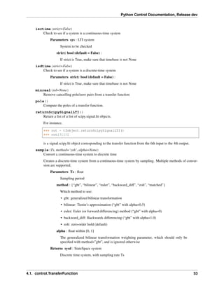 Python Control Documentation, Release dev
isctime(strict=False)
Check to see if a system is a continuous-time system
Parameters sys : LTI system
System to be checked
strict: bool (default = False) :
If strict is True, make sure that timebase is not None
isdtime(strict=False)
Check to see if a system is a discrete-time system
Parameters strict: bool (default = False) :
If strict is True, make sure that timebase is not None
minreal(tol=None)
Remove cancelling pole/zero pairs from a transfer function
pole()
Compute the poles of a transfer function.
returnScipySignalLTI()
Return a list of a list of scipy.signal.lti objects.
For instance,
>>> out = tfobject.returnScipySignalLTI()
>>> out[3][5]
is a signal.scipy.lti object corresponding to the transfer function from the 6th input to the 4th output.
sample(Ts, method=’zoh’, alpha=None)
Convert a continuous-time system to discrete time
Creates a discrete-time system from a continuous-time system by sampling. Multiple methods of conver-
sion are supported.
Parameters Ts : float
Sampling period
method : {“gbt”, “bilinear”, “euler”, “backward_diff”, “zoh”, “matched”}
Which method to use:
• gbt: generalized bilinear transformation
• bilinear: Tustin’s approximation (“gbt” with alpha=0.5)
• euler: Euler (or forward differencing) method (“gbt” with alpha=0)
• backward_diff: Backwards differencing (“gbt” with alpha=1.0)
• zoh: zero-order hold (default)
alpha : float within [0, 1]
The generalized bilinear transformation weighting parameter, which should only be
specified with method=”gbt”, and is ignored otherwise
Returns sysd : StateSpace system
Discrete time system, with sampling rate Ts
4.1. control.TransferFunction 53
 