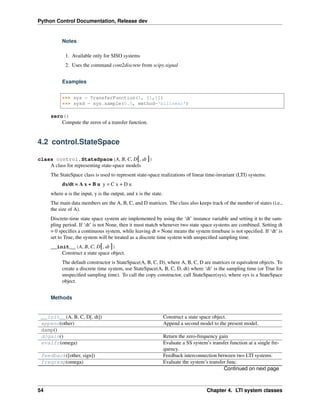 Python Control Documentation, Release dev
Notes
1. Available only for SISO systems
2. Uses the command cont2discrete from scipy.signal
Examples
>>> sys = TransferFunction(1, [1,1])
>>> sysd = sys.sample(0.5, method='bilinear')
zero()
Compute the zeros of a transfer function.
4.2 control.StateSpace
class control.StateSpace(A, B, C, D[, dt ])
A class for representing state-space models
The StateSpace class is used to represent state-space realizations of linear time-invariant (LTI) systems:
dx/dt = A x + B u y = C x + D u
where u is the input, y is the output, and x is the state.
The main data members are the A, B, C, and D matrices. The class also keeps track of the number of states (i.e.,
the size of A).
Discrete-time state space system are implemented by using the ‘dt’ instance variable and setting it to the sam-
pling period. If ‘dt’ is not None, then it must match whenever two state space systems are combined. Setting dt
= 0 specifies a continuous system, while leaving dt = None means the system timebase is not specified. If ‘dt’ is
set to True, the system will be treated as a discrete time system with unspecified sampling time.
__init__(A, B, C, D[, dt ])
Construct a state space object.
The default constructor is StateSpace(A, B, C, D), where A, B, C, D are matrices or equivalent objects. To
create a discrete time system, use StateSpace(A, B, C, D, dt) where ‘dt’ is the sampling time (or True for
unspecified sampling time). To call the copy constructor, call StateSpace(sys), where sys is a StateSpace
object.
Methods
__init__(A, B, C, D[, dt]) Construct a state space object.
append(other) Append a second model to the present model.
damp()
dcgain() Return the zero-frequency gain
evalfr(omega) Evaluate a SS system’s transfer function at a single fre-
quency.
feedback([other, sign]) Feedback interconnection between two LTI systems.
freqresp(omega) Evaluate the system’s transfer func.
Continued on next page
54 Chapter 4. LTI system classes
 