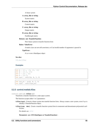Python Control Documentation, Release dev
A linear system
A: array_like or string :
System matrix
B: array_like or string :
Control matrix
C: array_like or string :
Output matrix
D: array_like or string :
Feedthrough matrix
Returns out: TransferFunction :
New linear system in transfer function form
Raises ValueError :
if matrix sizes are not self-consistent, or if an invalid number of arguments is passed in
TypeError :
if sys is not a StateSpace object
See also:
tf, ss, tf2ss
Examples
>>> A = [[1., -2], [3, -4]]
>>> B = [[5.], [7]]
>>> C = [[6., 8]]
>>> D = [[9.]]
>>> sys1 = ss2tf(A, B, C, D)
>>> sys_ss = ss(A, B, C, D)
>>> sys2 = ss2tf(sys_ss)
5.2.5 control.matlab.tf2ss
control.matlab.tf2ss(sys)
Transform a transfer function to a state space system.
The function accepts either 1 or 2 parameters:
tf2ss(sys) Convert a linear system into transfer function form. Always creates a new system, even if sys is
already a TransferFunction object.
tf2ss(num, den) Create a transfer function system from its numerator and denominator polynomial coef-
ficients.
For details see: tf()
Parameters sys: LTI (StateSpace or TransferFunction) :
5.2. Utility functions and conversions 65
 
